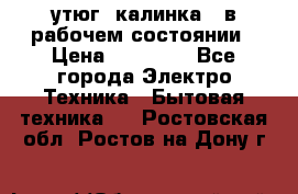 утюг -калинка , в рабочем состоянии › Цена ­ 15 000 - Все города Электро-Техника » Бытовая техника   . Ростовская обл.,Ростов-на-Дону г.